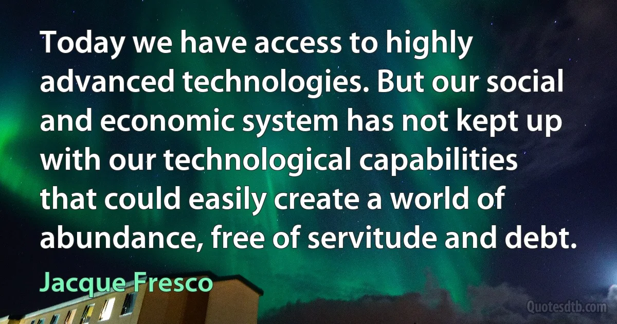 Today we have access to highly advanced technologies. But our social and economic system has not kept up with our technological capabilities that could easily create a world of abundance, free of servitude and debt. (Jacque Fresco)