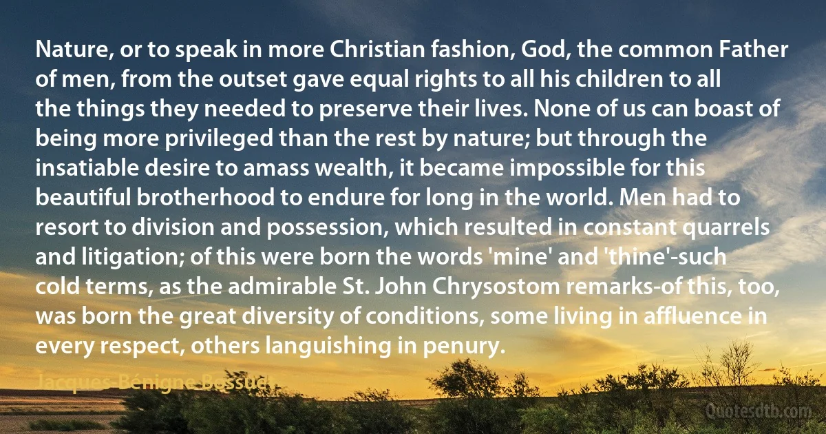 Nature, or to speak in more Christian fashion, God, the common Father of men, from the outset gave equal rights to all his children to all the things they needed to preserve their lives. None of us can boast of being more privileged than the rest by nature; but through the insatiable desire to amass wealth, it became impossible for this beautiful brotherhood to endure for long in the world. Men had to resort to division and possession, which resulted in constant quarrels and litigation; of this were born the words 'mine' and 'thine'-such cold terms, as the admirable St. John Chrysostom remarks-of this, too, was born the great diversity of conditions, some living in affluence in every respect, others languishing in penury. (Jacques-Bénigne Bossuet)