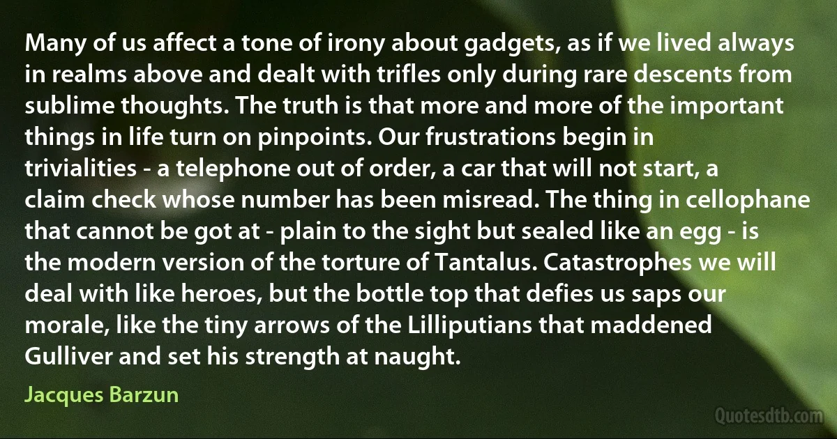 Many of us affect a tone of irony about gadgets, as if we lived always in realms above and dealt with trifles only during rare descents from sublime thoughts. The truth is that more and more of the important things in life turn on pinpoints. Our frustrations begin in trivialities - a telephone out of order, a car that will not start, a claim check whose number has been misread. The thing in cellophane that cannot be got at - plain to the sight but sealed like an egg - is the modern version of the torture of Tantalus. Catastrophes we will deal with like heroes, but the bottle top that defies us saps our morale, like the tiny arrows of the Lilliputians that maddened Gulliver and set his strength at naught. (Jacques Barzun)