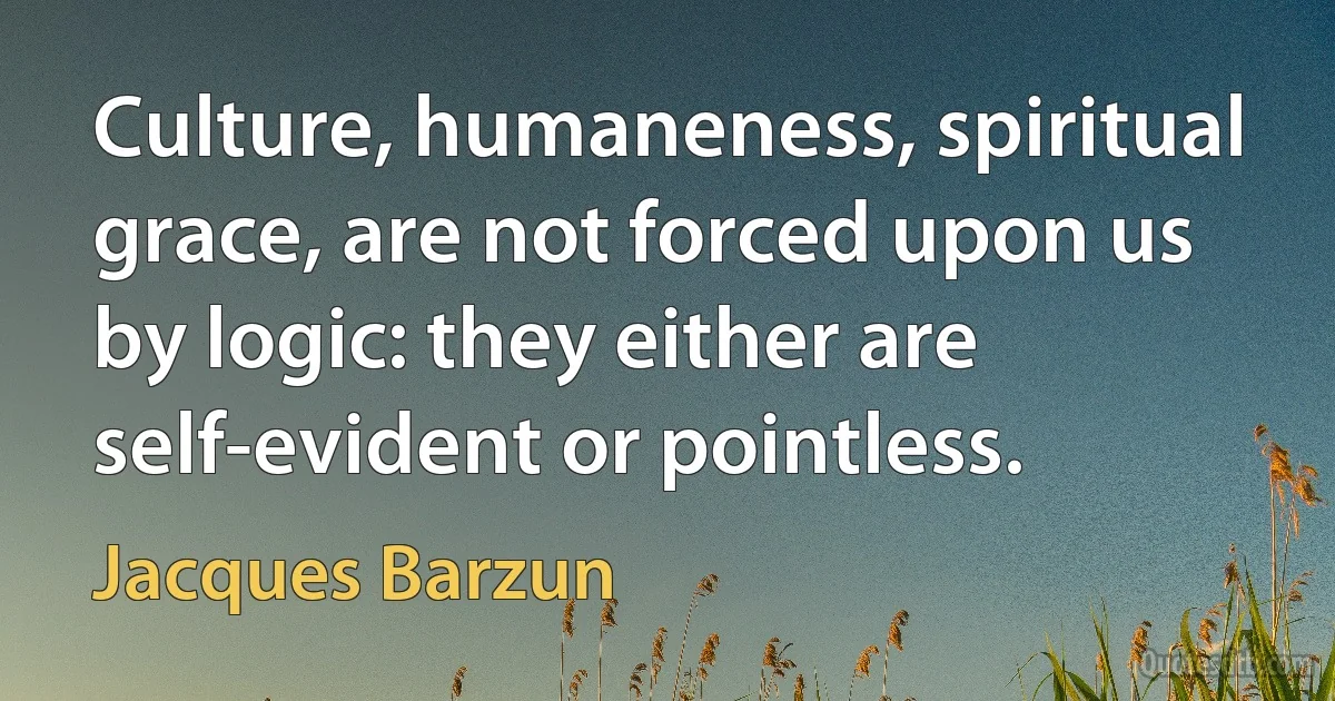 Culture, humaneness, spiritual grace, are not forced upon us by logic: they either are self-evident or pointless. (Jacques Barzun)