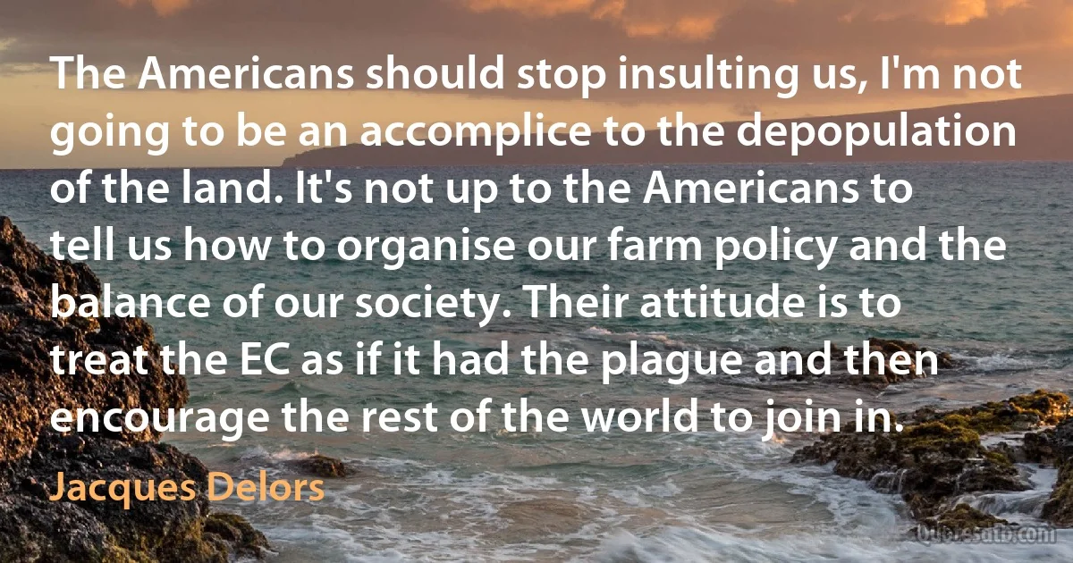 The Americans should stop insulting us, I'm not going to be an accomplice to the depopulation of the land. It's not up to the Americans to tell us how to organise our farm policy and the balance of our society. Their attitude is to treat the EC as if it had the plague and then encourage the rest of the world to join in. (Jacques Delors)