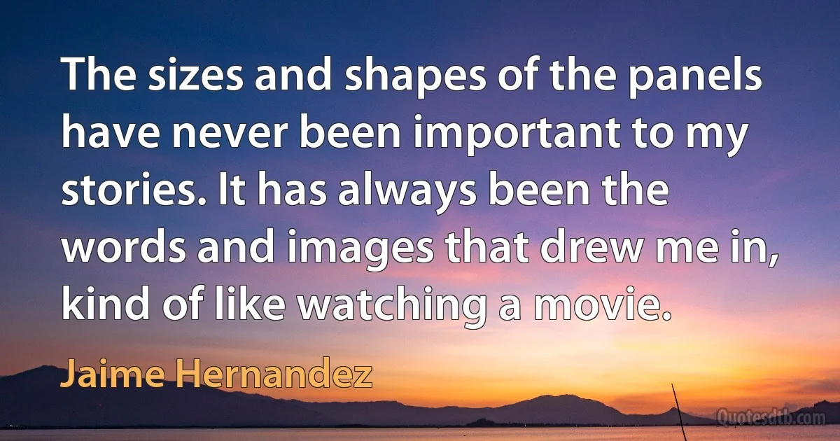 The sizes and shapes of the panels have never been important to my stories. It has always been the words and images that drew me in, kind of like watching a movie. (Jaime Hernandez)