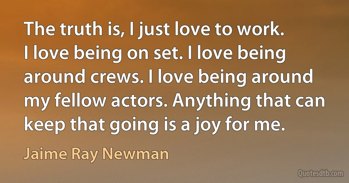 The truth is, I just love to work. I love being on set. I love being around crews. I love being around my fellow actors. Anything that can keep that going is a joy for me. (Jaime Ray Newman)