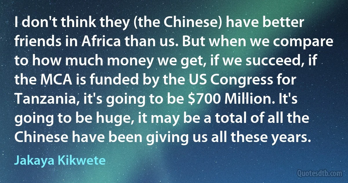 I don't think they (the Chinese) have better friends in Africa than us. But when we compare to how much money we get, if we succeed, if the MCA is funded by the US Congress for Tanzania, it's going to be $700 Million. It's going to be huge, it may be a total of all the Chinese have been giving us all these years. (Jakaya Kikwete)