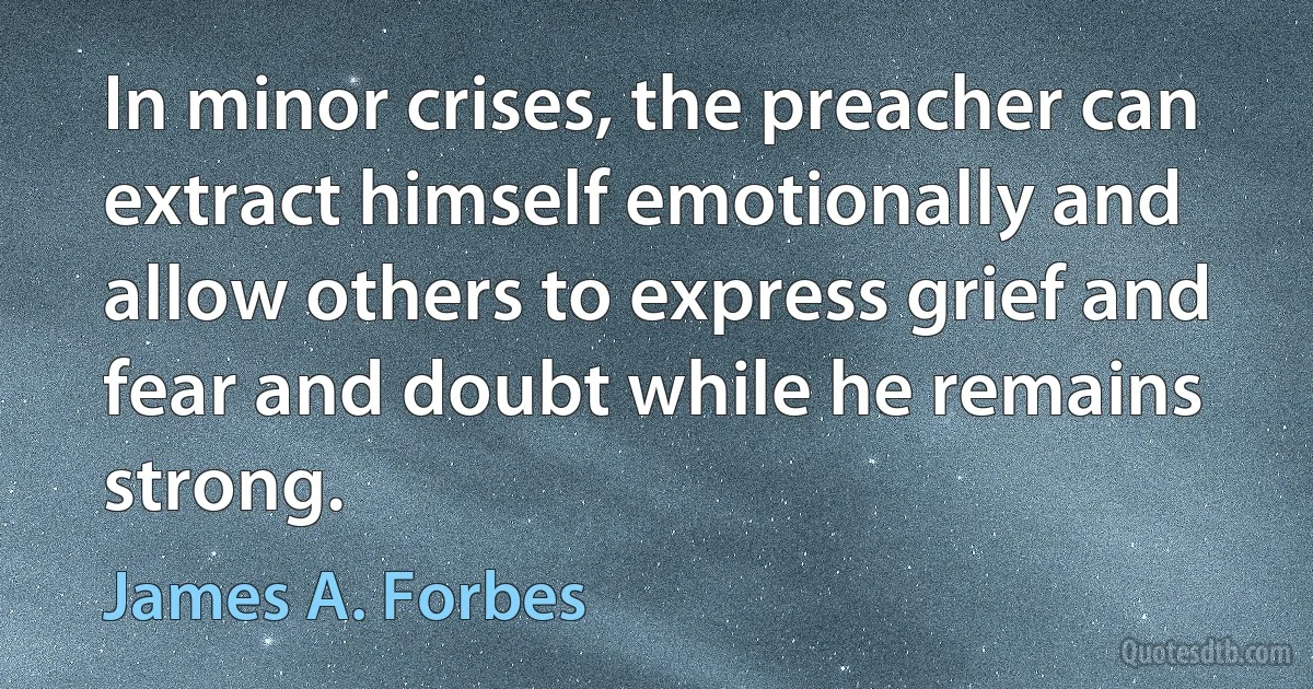 In minor crises, the preacher can extract himself emotionally and allow others to express grief and fear and doubt while he remains strong. (James A. Forbes)