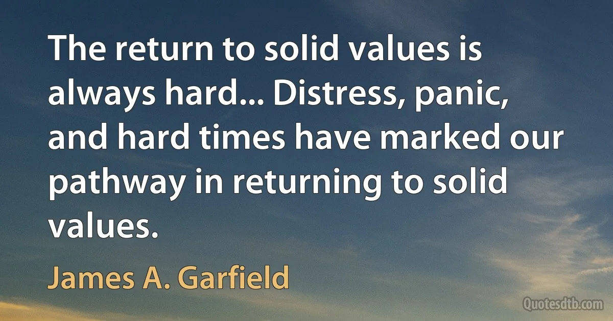 The return to solid values is always hard... Distress, panic, and hard times have marked our pathway in returning to solid values. (James A. Garfield)