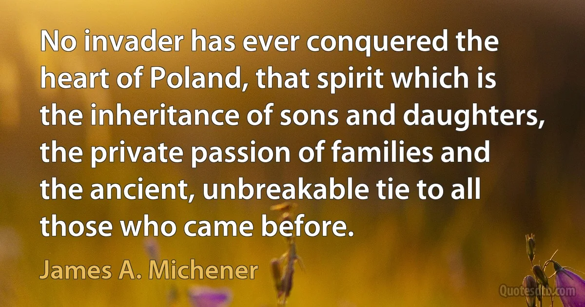 No invader has ever conquered the heart of Poland, that spirit which is the inheritance of sons and daughters, the private passion of families and the ancient, unbreakable tie to all those who came before. (James A. Michener)