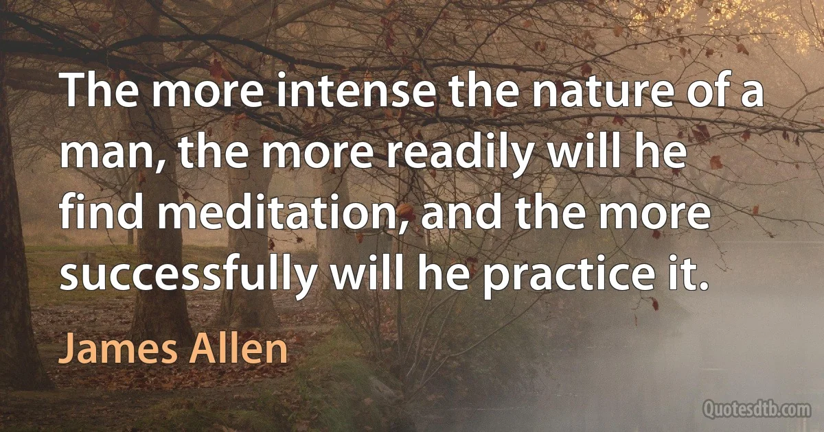 The more intense the nature of a man, the more readily will he find meditation, and the more successfully will he practice it. (James Allen)