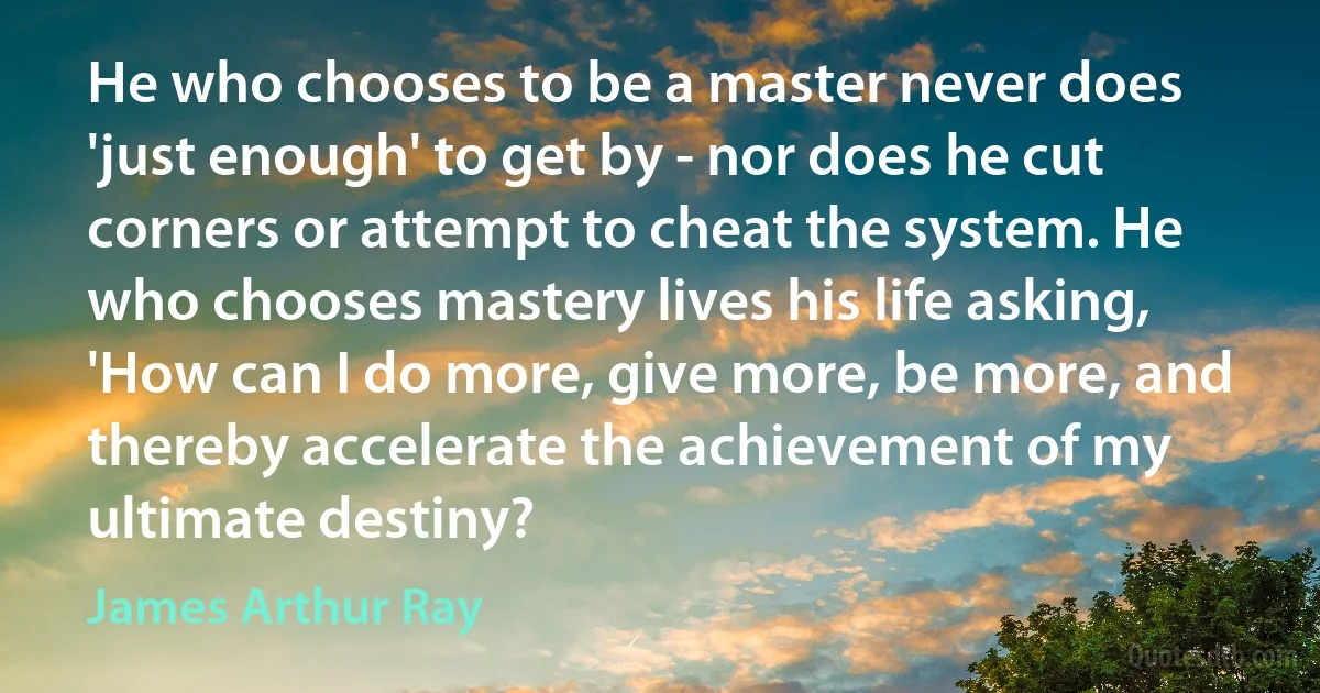 He who chooses to be a master never does 'just enough' to get by - nor does he cut corners or attempt to cheat the system. He who chooses mastery lives his life asking, 'How can I do more, give more, be more, and thereby accelerate the achievement of my ultimate destiny? (James Arthur Ray)