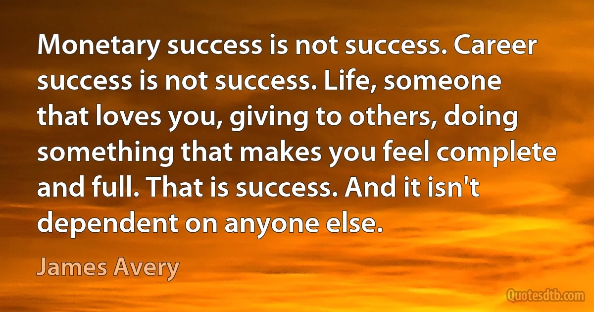 Monetary success is not success. Career success is not success. Life, someone that loves you, giving to others, doing something that makes you feel complete and full. That is success. And it isn't dependent on anyone else. (James Avery)