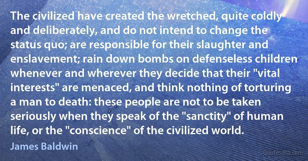 The civilized have created the wretched, quite coldly and deliberately, and do not intend to change the status quo; are responsible for their slaughter and enslavement; rain down bombs on defenseless children whenever and wherever they decide that their "vital interests" are menaced, and think nothing of torturing a man to death: these people are not to be taken seriously when they speak of the "sanctity" of human life, or the "conscience" of the civilized world. (James Baldwin)