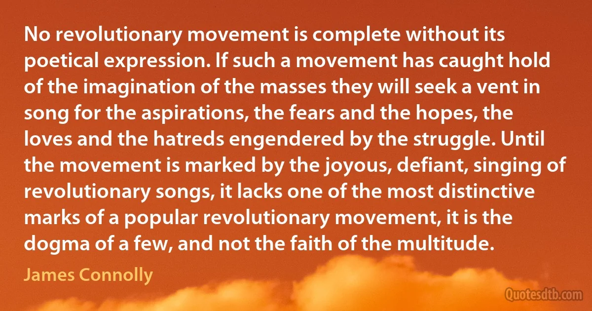 No revolutionary movement is complete without its poetical expression. If such a movement has caught hold of the imagination of the masses they will seek a vent in song for the aspirations, the fears and the hopes, the loves and the hatreds engendered by the struggle. Until the movement is marked by the joyous, defiant, singing of revolutionary songs, it lacks one of the most distinctive marks of a popular revolutionary movement, it is the dogma of a few, and not the faith of the multitude. (James Connolly)