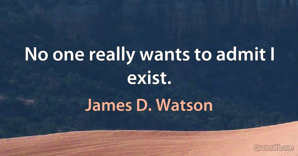 No one really wants to admit I exist. (James D. Watson)