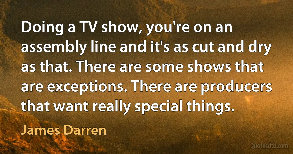 Doing a TV show, you're on an assembly line and it's as cut and dry as that. There are some shows that are exceptions. There are producers that want really special things. (James Darren)