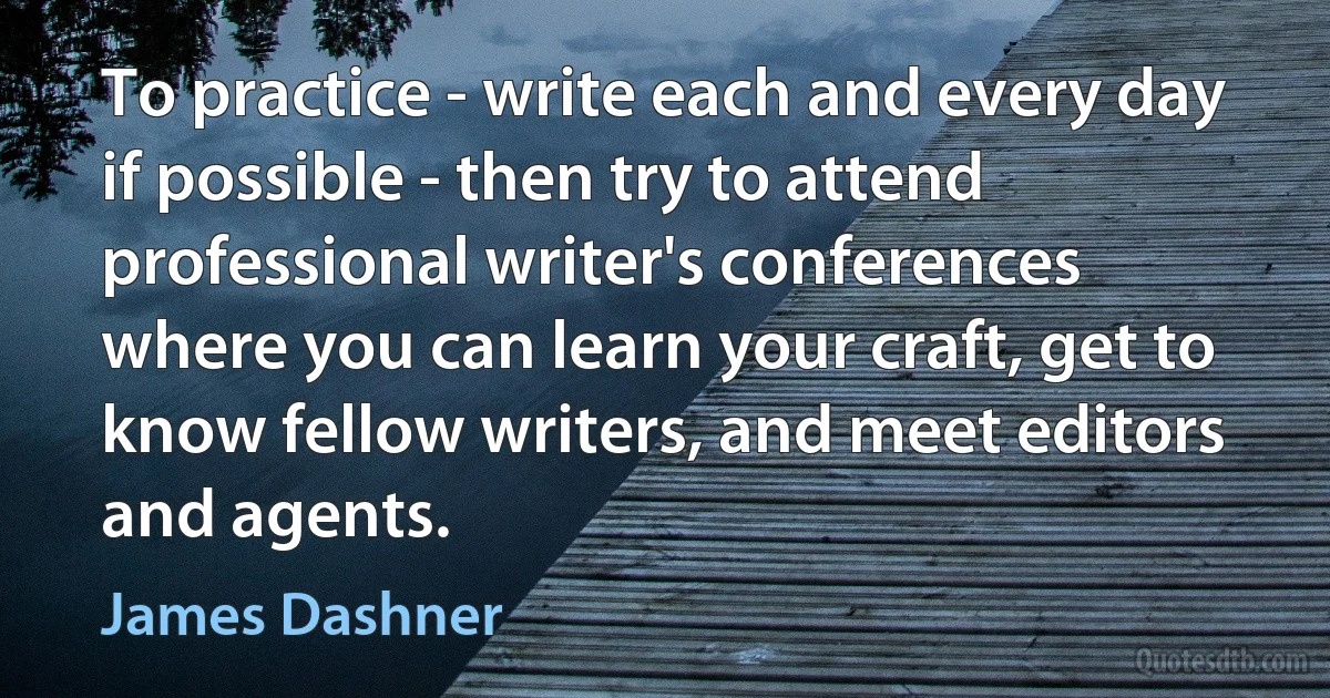 To practice - write each and every day if possible - then try to attend professional writer's conferences where you can learn your craft, get to know fellow writers, and meet editors and agents. (James Dashner)