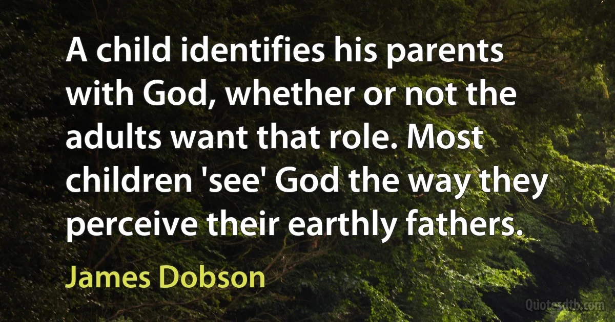 A child identifies his parents with God, whether or not the adults want that role. Most children 'see' God the way they perceive their earthly fathers. (James Dobson)