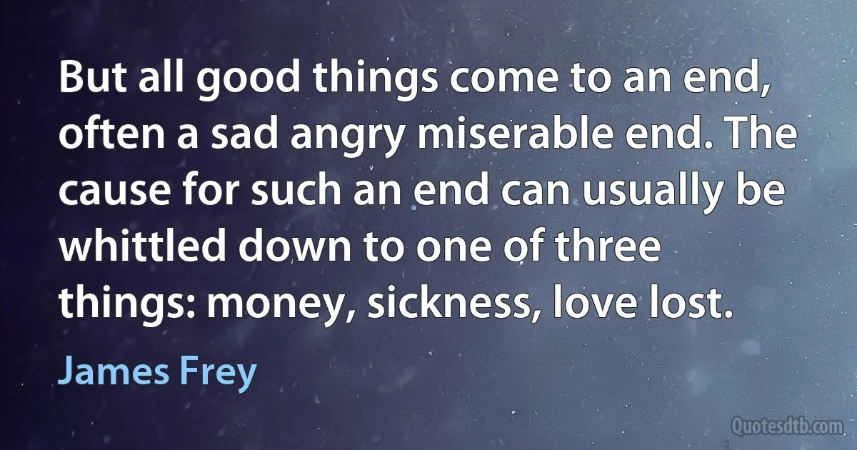 But all good things come to an end, often a sad angry miserable end. The cause for such an end can usually be whittled down to one of three things: money, sickness, love lost. (James Frey)