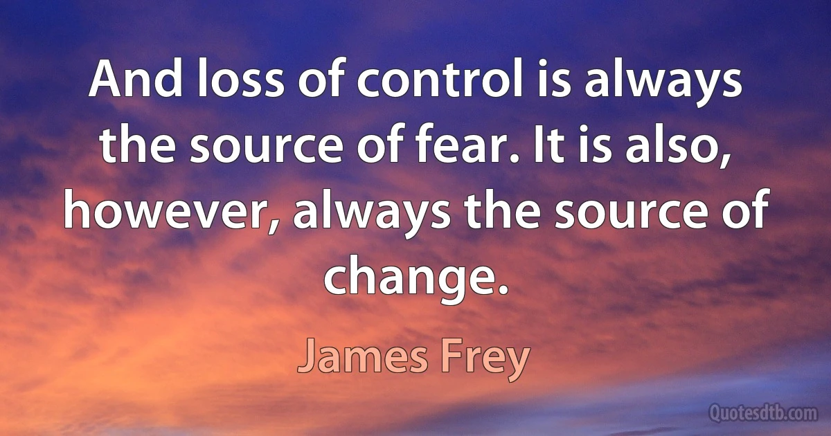 And loss of control is always the source of fear. It is also, however, always the source of change. (James Frey)