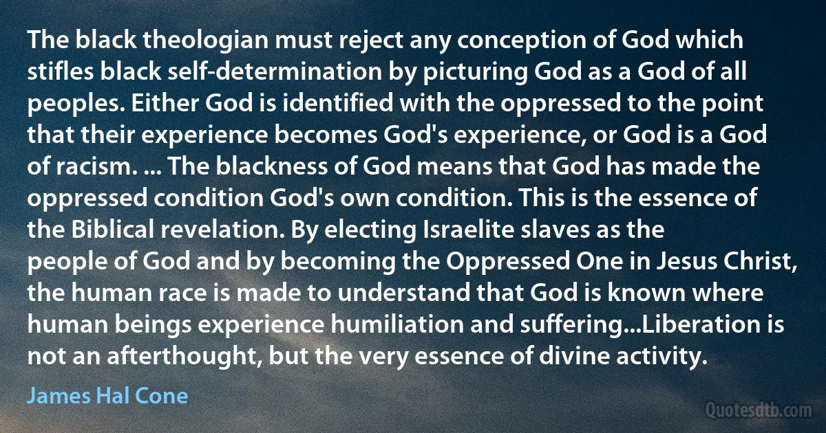 The black theologian must reject any conception of God which stifles black self-determination by picturing God as a God of all peoples. Either God is identified with the oppressed to the point that their experience becomes God's experience, or God is a God of racism. ... The blackness of God means that God has made the oppressed condition God's own condition. This is the essence of the Biblical revelation. By electing Israelite slaves as the people of God and by becoming the Oppressed One in Jesus Christ, the human race is made to understand that God is known where human beings experience humiliation and suffering...Liberation is not an afterthought, but the very essence of divine activity. (James Hal Cone)