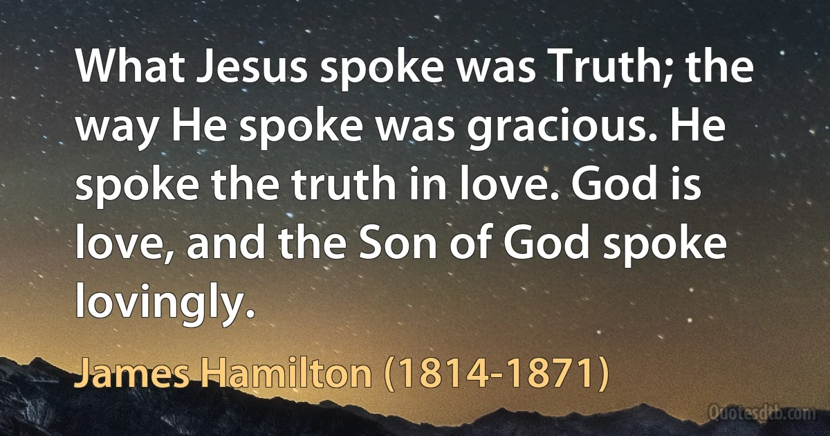 What Jesus spoke was Truth; the way He spoke was gracious. He spoke the truth in love. God is love, and the Son of God spoke lovingly. (James Hamilton (1814-1871))