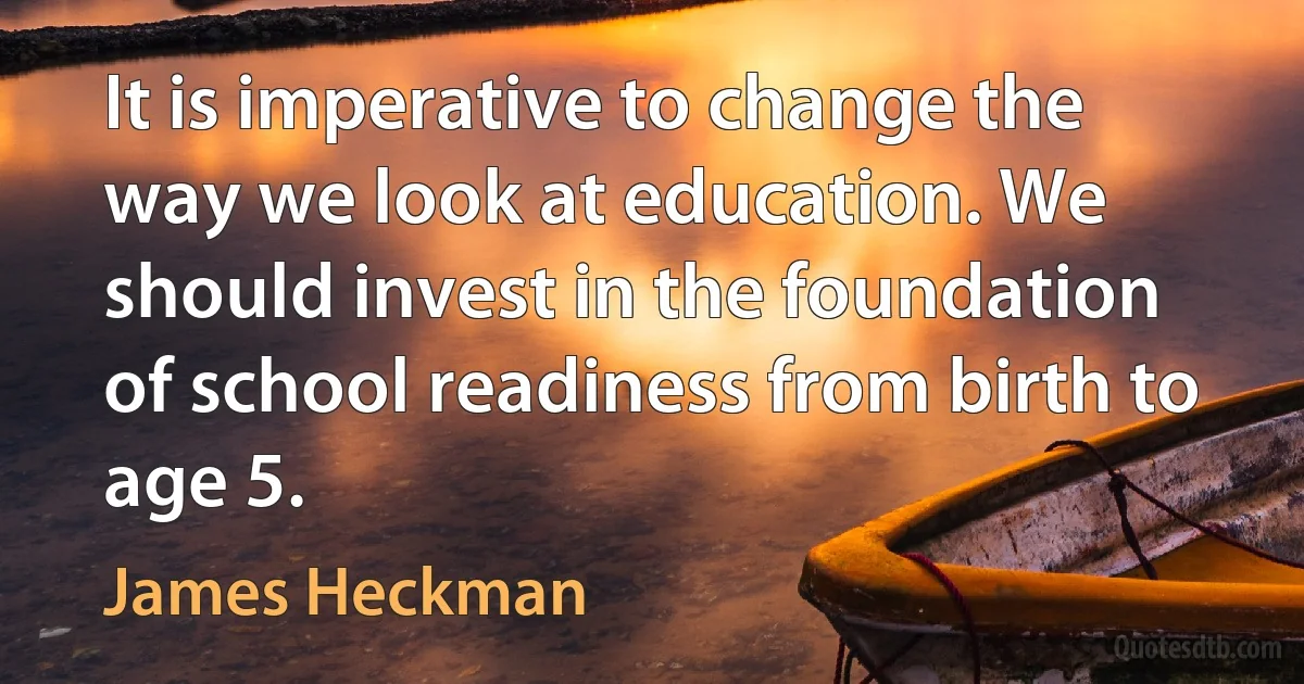 It is imperative to change the way we look at education. We should invest in the foundation of school readiness from birth to age 5. (James Heckman)