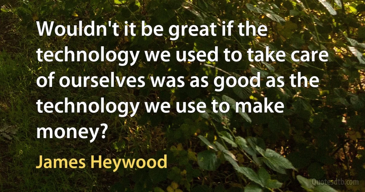 Wouldn't it be great if the technology we used to take care of ourselves was as good as the technology we use to make money? (James Heywood)