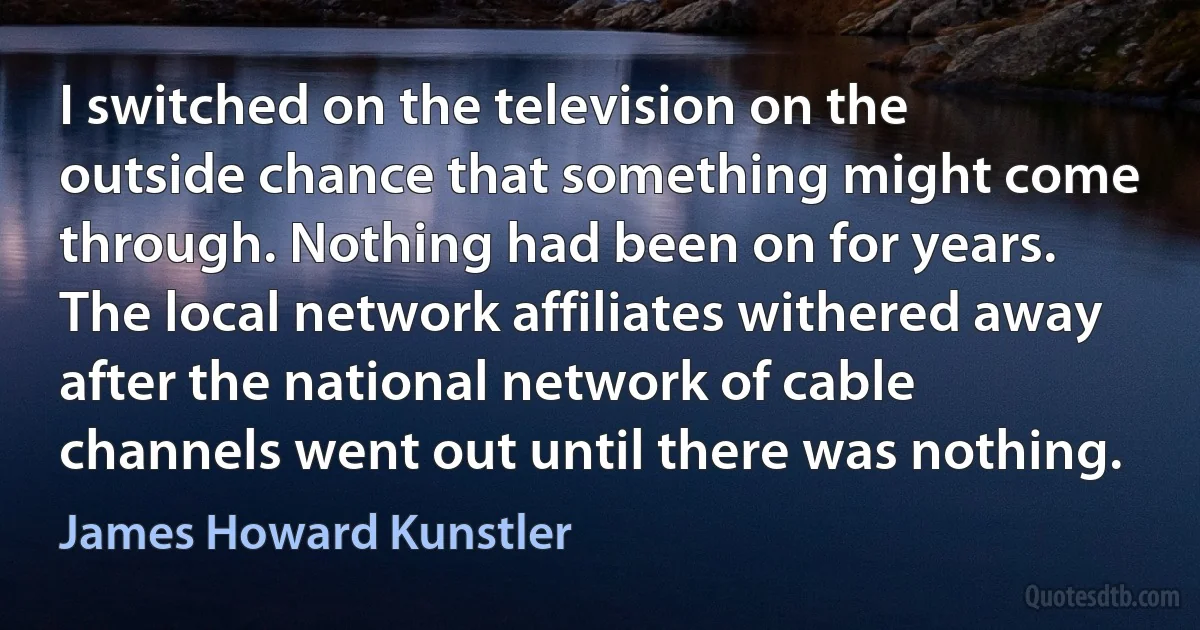 I switched on the television on the outside chance that something might come through. Nothing had been on for years. The local network affiliates withered away after the national network of cable channels went out until there was nothing. (James Howard Kunstler)