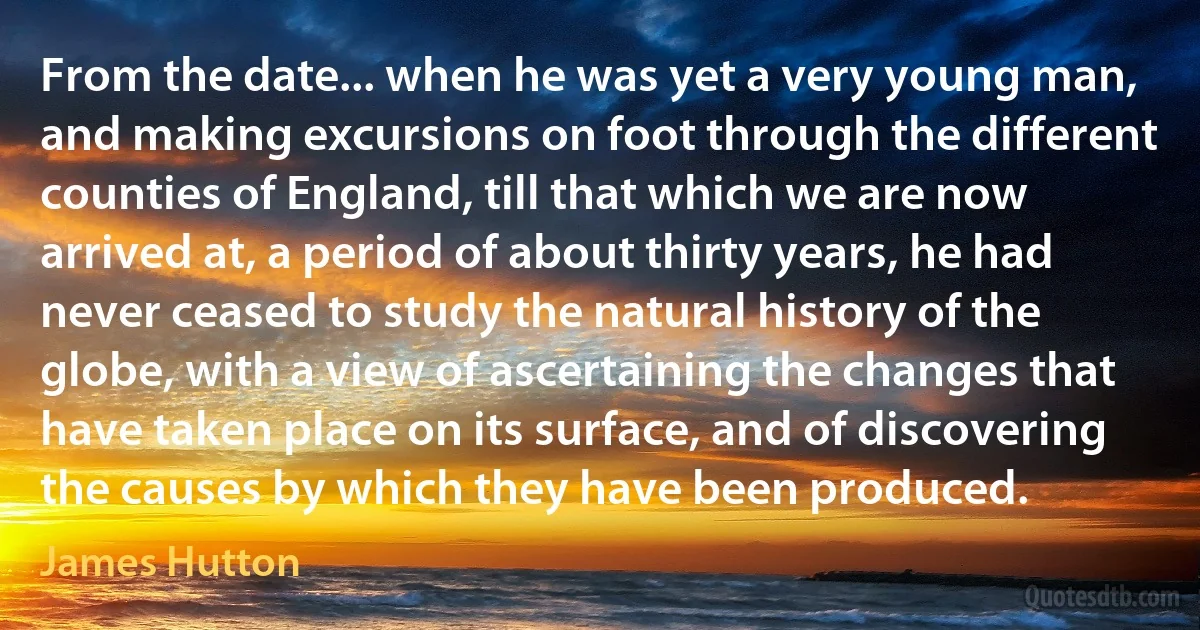 From the date... when he was yet a very young man, and making excursions on foot through the different counties of England, till that which we are now arrived at, a period of about thirty years, he had never ceased to study the natural history of the globe, with a view of ascertaining the changes that have taken place on its surface, and of discovering the causes by which they have been produced. (James Hutton)