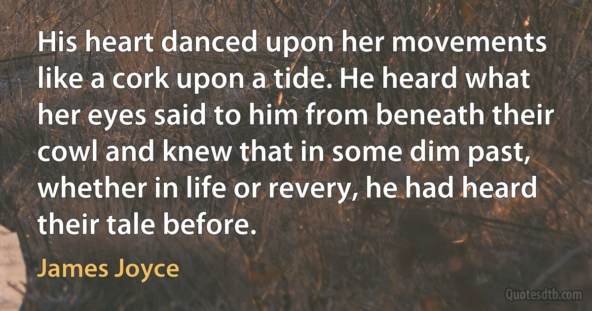 His heart danced upon her movements like a cork upon a tide. He heard what her eyes said to him from beneath their cowl and knew that in some dim past, whether in life or revery, he had heard their tale before. (James Joyce)