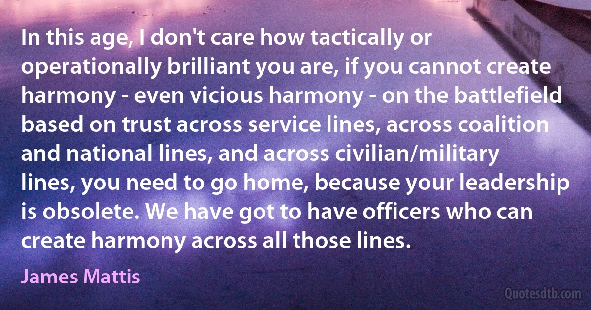 In this age, I don't care how tactically or operationally brilliant you are, if you cannot create harmony - even vicious harmony - on the battlefield based on trust across service lines, across coalition and national lines, and across civilian/military lines, you need to go home, because your leadership is obsolete. We have got to have officers who can create harmony across all those lines. (James Mattis)