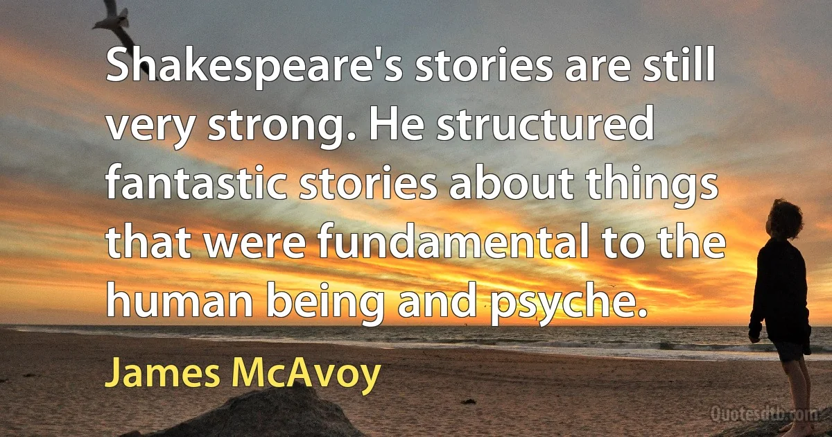 Shakespeare's stories are still very strong. He structured fantastic stories about things that were fundamental to the human being and psyche. (James McAvoy)