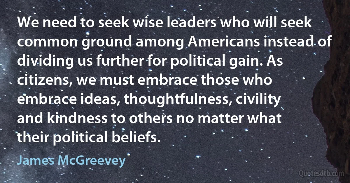 We need to seek wise leaders who will seek common ground among Americans instead of dividing us further for political gain. As citizens, we must embrace those who embrace ideas, thoughtfulness, civility and kindness to others no matter what their political beliefs. (James McGreevey)