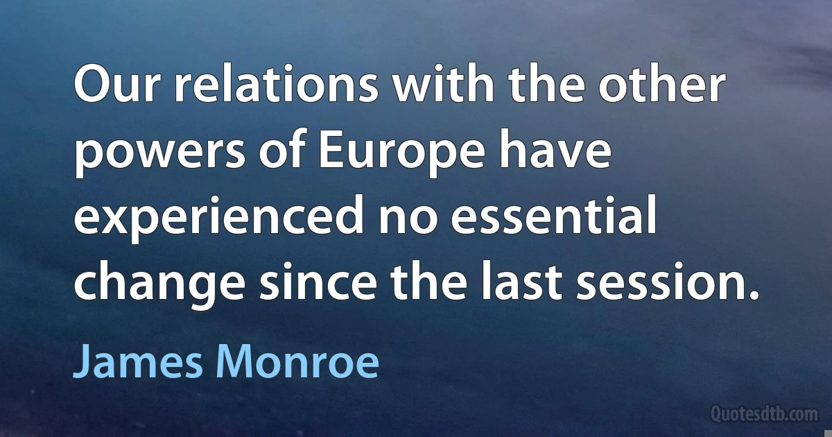 Our relations with the other powers of Europe have experienced no essential change since the last session. (James Monroe)