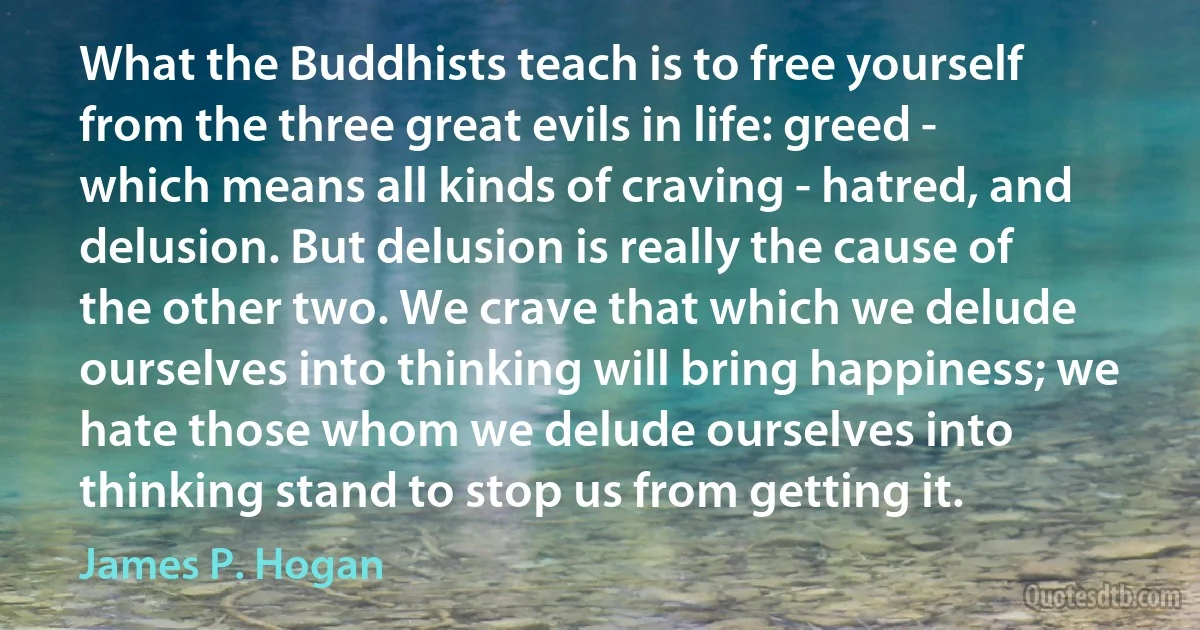 What the Buddhists teach is to free yourself from the three great evils in life: greed - which means all kinds of craving - hatred, and delusion. But delusion is really the cause of the other two. We crave that which we delude ourselves into thinking will bring happiness; we hate those whom we delude ourselves into thinking stand to stop us from getting it. (James P. Hogan)