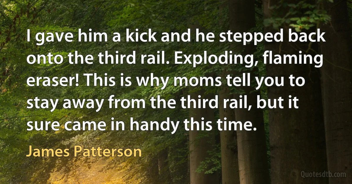 I gave him a kick and he stepped back onto the third rail. Exploding, flaming eraser! This is why moms tell you to stay away from the third rail, but it sure came in handy this time. (James Patterson)