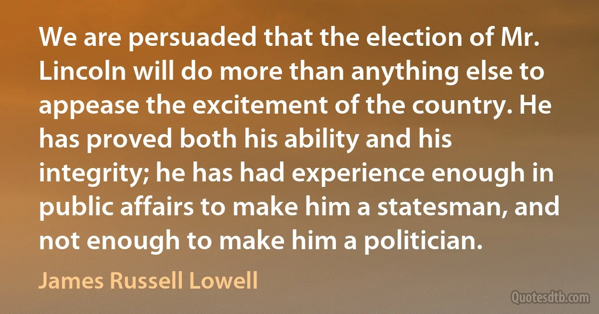 We are persuaded that the election of Mr. Lincoln will do more than anything else to appease the excitement of the country. He has proved both his ability and his integrity; he has had experience enough in public affairs to make him a statesman, and not enough to make him a politician. (James Russell Lowell)