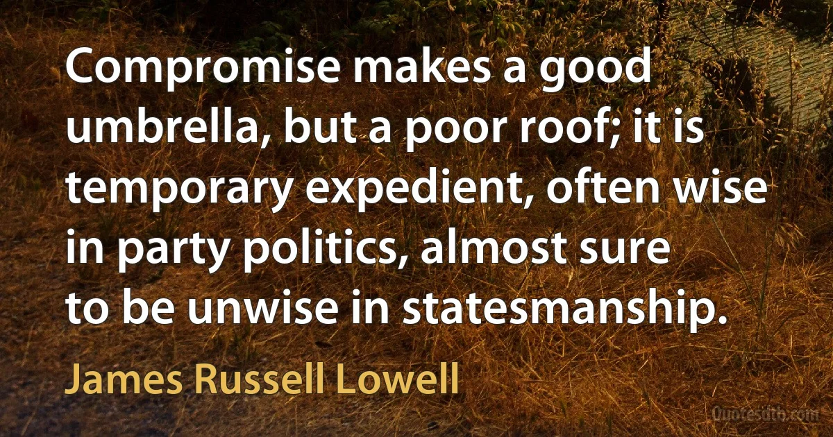 Compromise makes a good umbrella, but a poor roof; it is temporary expedient, often wise in party politics, almost sure to be unwise in statesmanship. (James Russell Lowell)