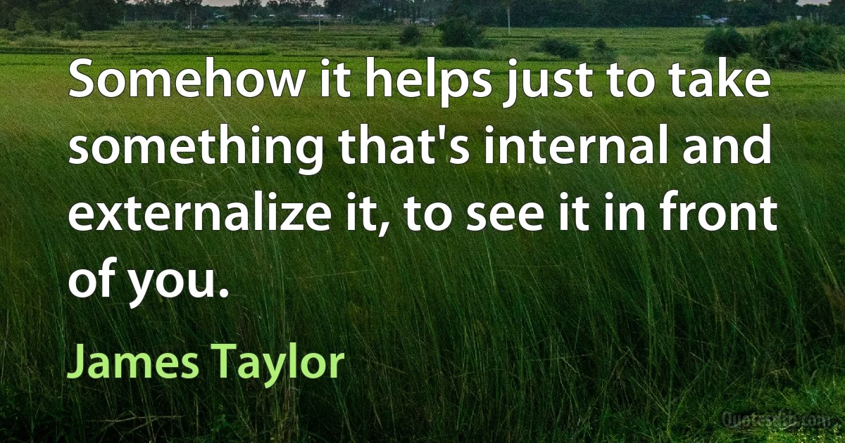 Somehow it helps just to take something that's internal and externalize it, to see it in front of you. (James Taylor)