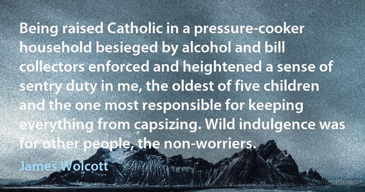 Being raised Catholic in a pressure-cooker household besieged by alcohol and bill collectors enforced and heightened a sense of sentry duty in me, the oldest of five children and the one most responsible for keeping everything from capsizing. Wild indulgence was for other people, the non-worriers. (James Wolcott)