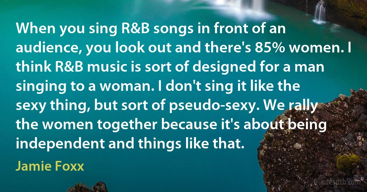 When you sing R&B songs in front of an audience, you look out and there's 85% women. I think R&B music is sort of designed for a man singing to a woman. I don't sing it like the sexy thing, but sort of pseudo-sexy. We rally the women together because it's about being independent and things like that. (Jamie Foxx)