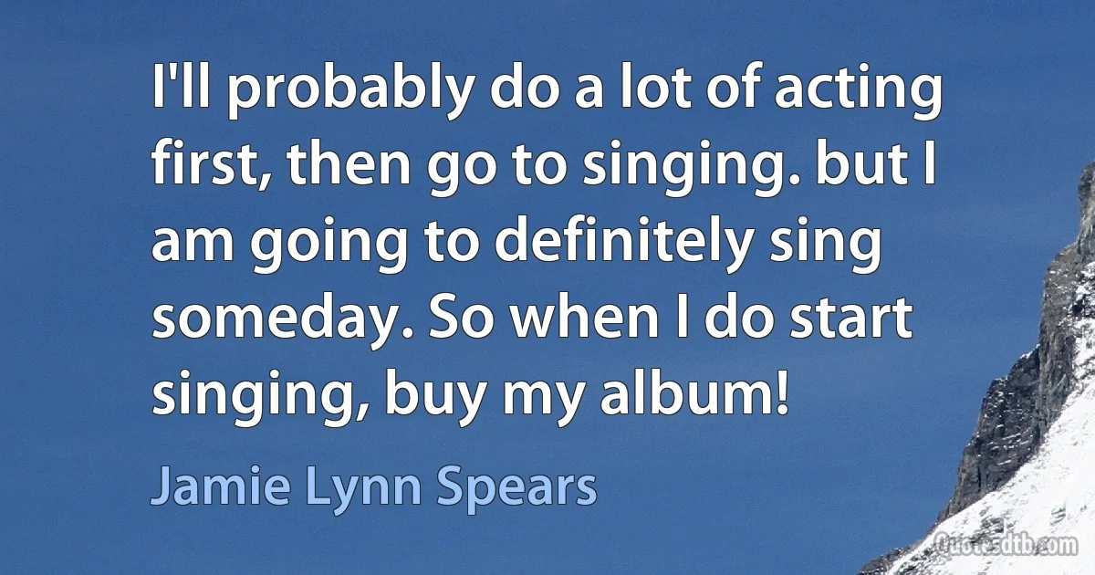 I'll probably do a lot of acting first, then go to singing. but I am going to definitely sing someday. So when I do start singing, buy my album! (Jamie Lynn Spears)