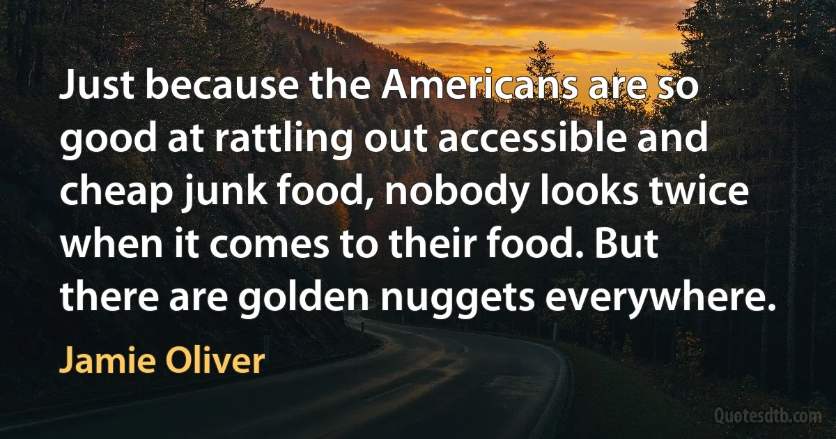 Just because the Americans are so good at rattling out accessible and cheap junk food, nobody looks twice when it comes to their food. But there are golden nuggets everywhere. (Jamie Oliver)