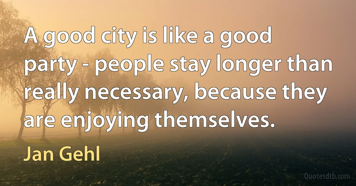 A good city is like a good party - people stay longer than really necessary, because they are enjoying themselves. (Jan Gehl)