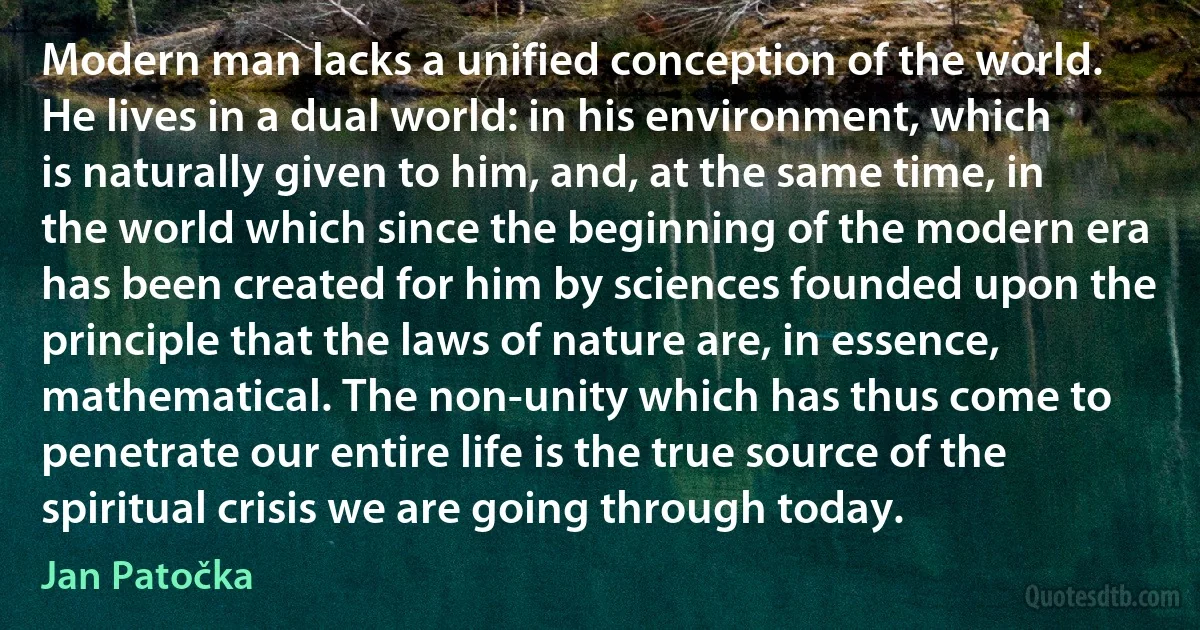 Modern man lacks a unified conception of the world. He lives in a dual world: in his environment, which is naturally given to him, and, at the same time, in the world which since the beginning of the modern era has been created for him by sciences founded upon the principle that the laws of nature are, in essence, mathematical. The non-unity which has thus come to penetrate our entire life is the true source of the spiritual crisis we are going through today. (Jan Patočka)