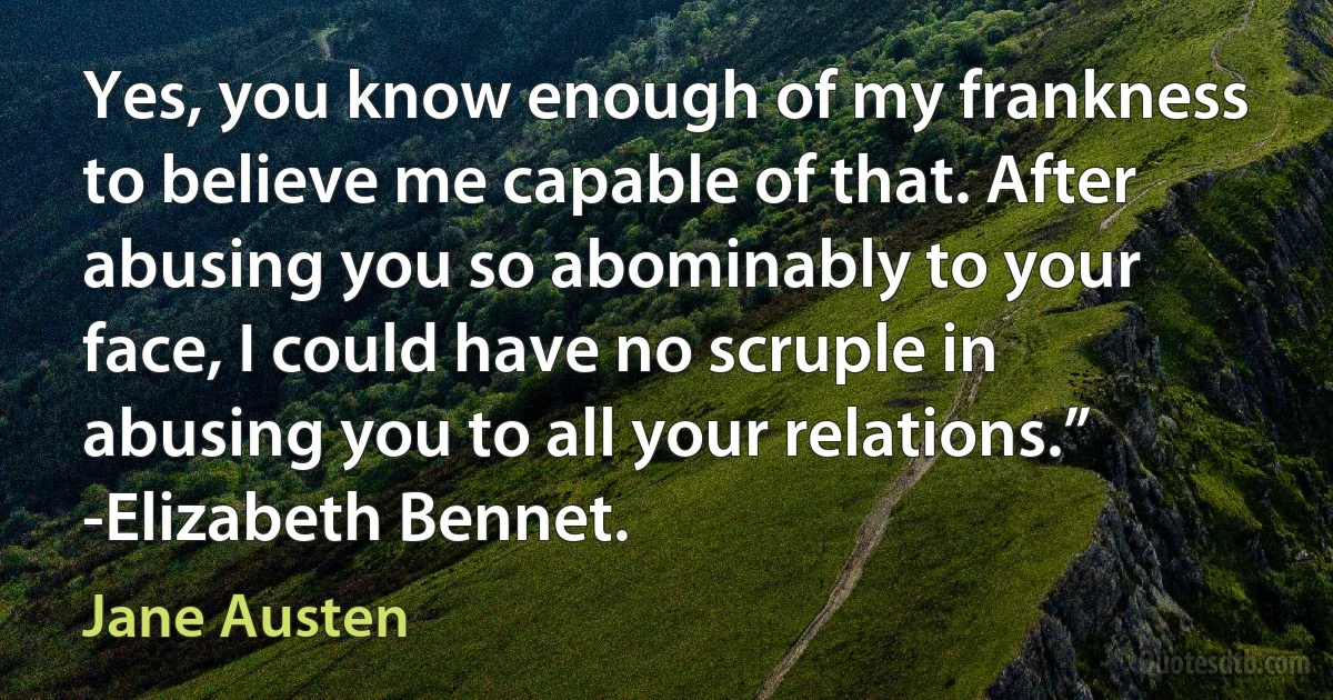 Yes, you know enough of my frankness to believe me capable of that. After abusing you so abominably to your face, I could have no scruple in abusing you to all your relations.”
-Elizabeth Bennet. (Jane Austen)