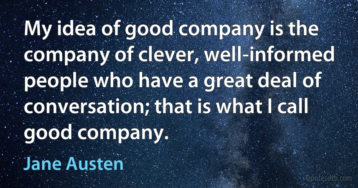 My idea of good company is the company of clever, well-informed people who have a great deal of conversation; that is what I call good company. (Jane Austen)