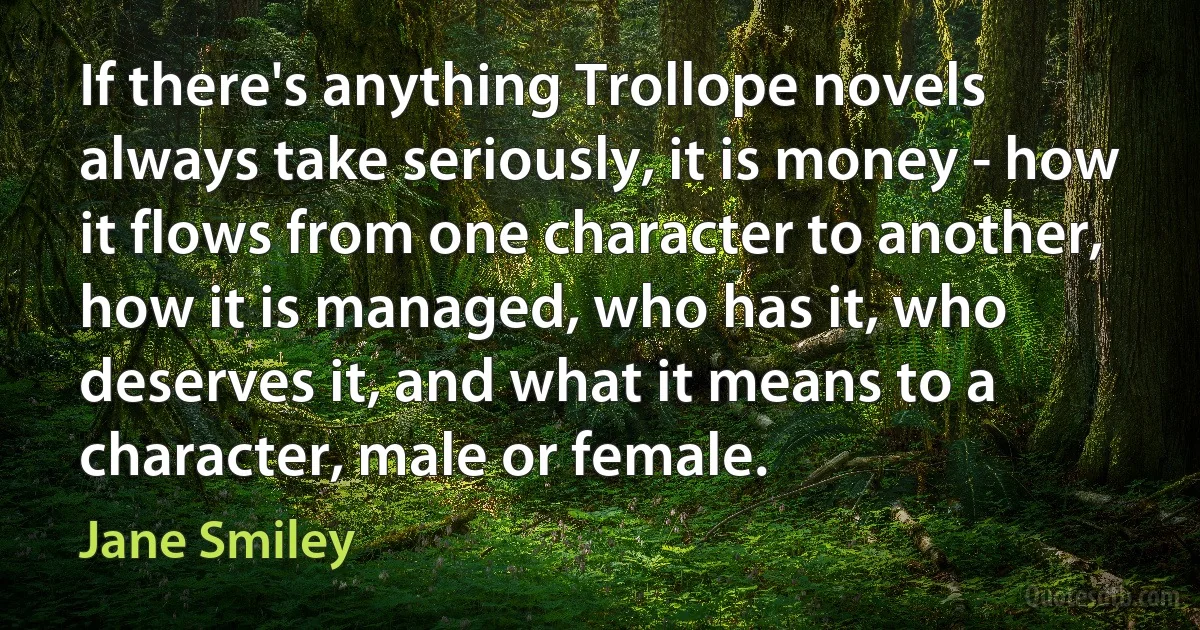 If there's anything Trollope novels always take seriously, it is money - how it flows from one character to another, how it is managed, who has it, who deserves it, and what it means to a character, male or female. (Jane Smiley)