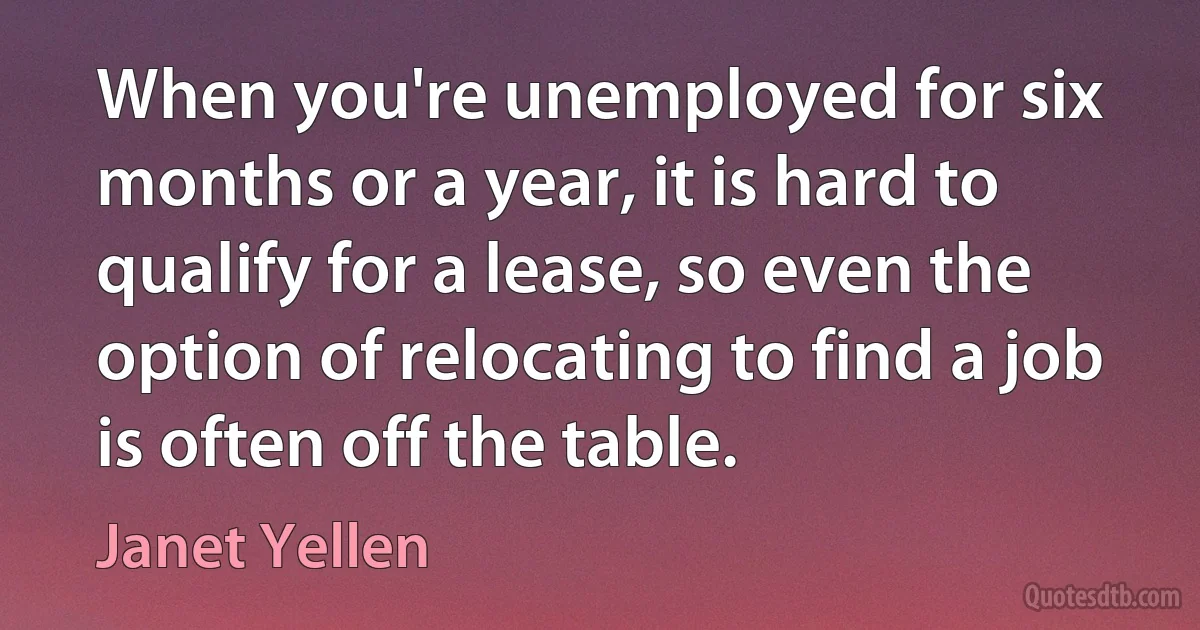 When you're unemployed for six months or a year, it is hard to qualify for a lease, so even the option of relocating to find a job is often off the table. (Janet Yellen)