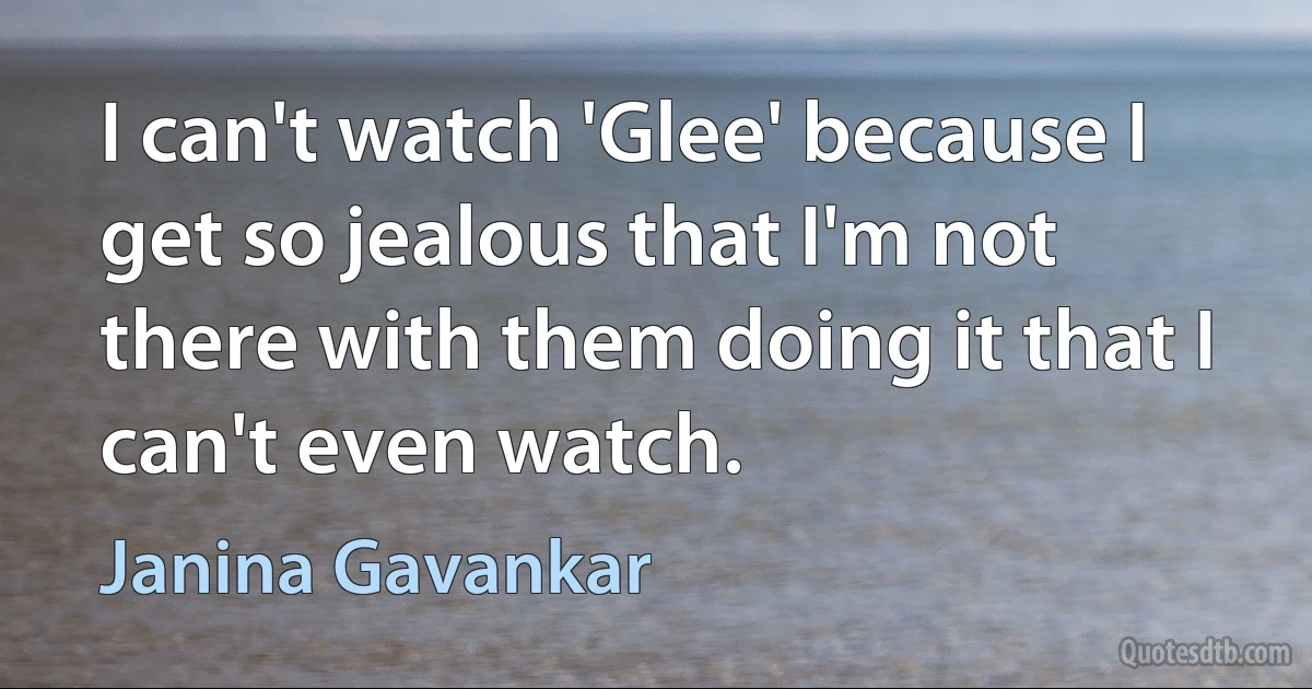 I can't watch 'Glee' because I get so jealous that I'm not there with them doing it that I can't even watch. (Janina Gavankar)