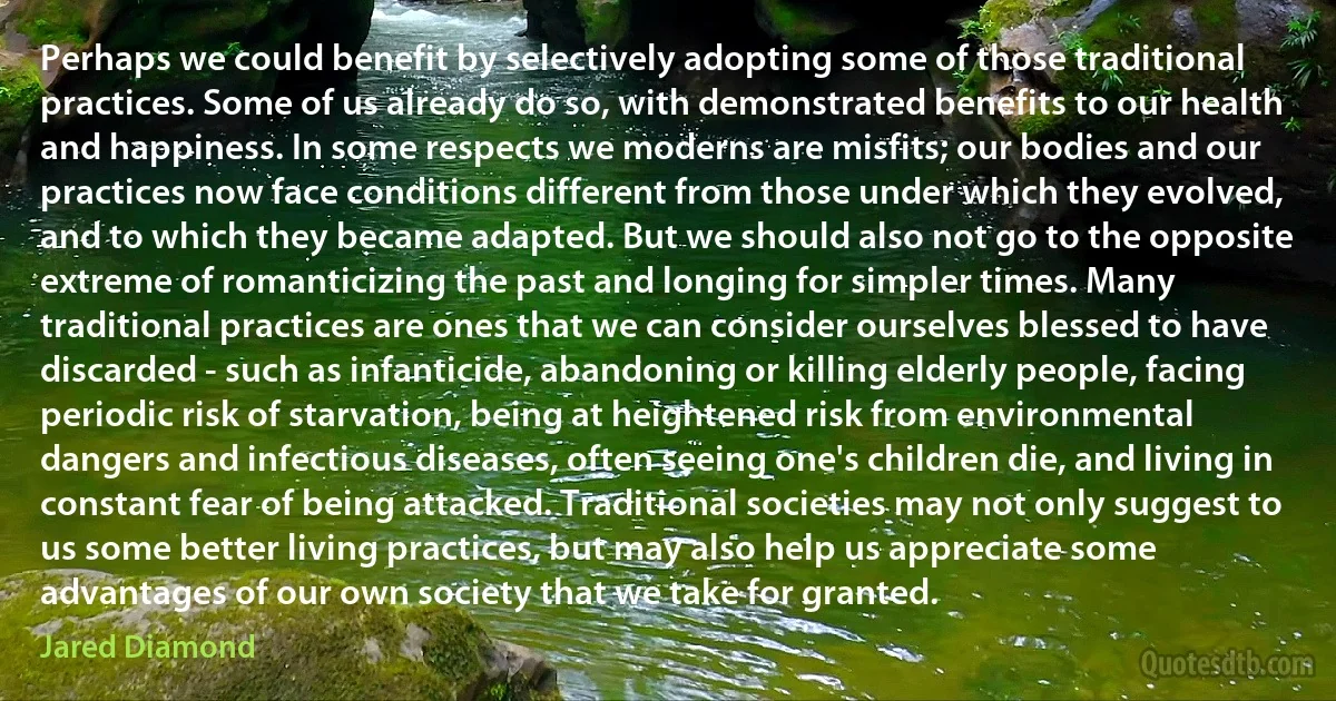 Perhaps we could benefit by selectively adopting some of those traditional practices. Some of us already do so, with demonstrated benefits to our health and happiness. In some respects we moderns are misfits; our bodies and our practices now face conditions different from those under which they evolved, and to which they became adapted. But we should also not go to the opposite extreme of romanticizing the past and longing for simpler times. Many traditional practices are ones that we can consider ourselves blessed to have discarded - such as infanticide, abandoning or killing elderly people, facing periodic risk of starvation, being at heightened risk from environmental dangers and infectious diseases, often seeing one's children die, and living in constant fear of being attacked. Traditional societies may not only suggest to us some better living practices, but may also help us appreciate some advantages of our own society that we take for granted. (Jared Diamond)